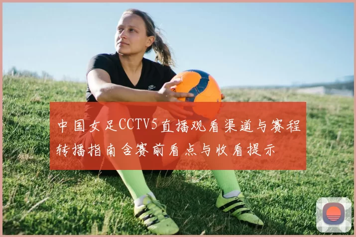 中国女足CCTV5直播观看渠道与赛程转播指南含赛前看点与收看提示