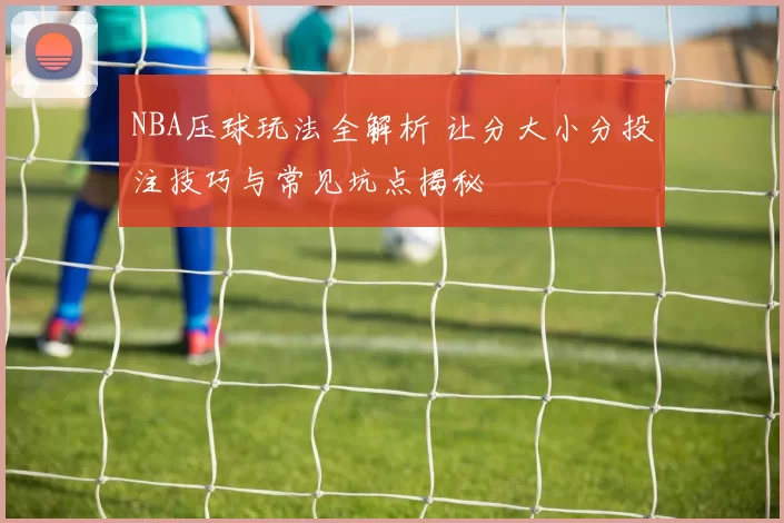 NBA压球玩法全解析 让分大小分投注技巧与常见坑点揭秘