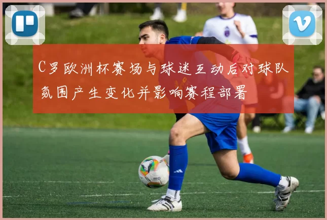 C罗欧洲杯赛场与球迷互动后对球队氛围产生变化并影响赛程部署