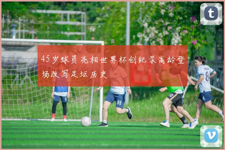 45岁球员亮相世界杯创纪录高龄登场改写足坛历史