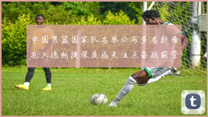 中国男篮国家队名单公布多名新面孔入选轮换深度成关注点备战前景