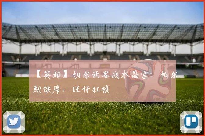 【英超】切尔西客战水晶宫：帕尔默缺席，旺仔扛旗