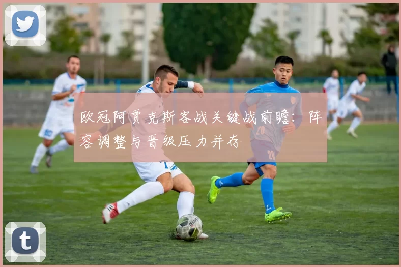欧冠阿贾克斯客战关键战前瞻：阵容调整与晋级压力并存