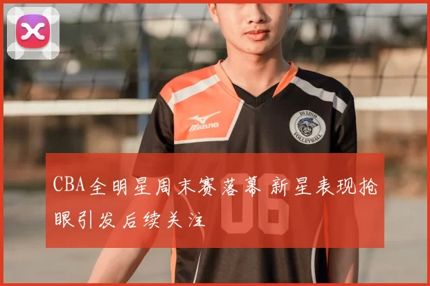 CBA全明星周末赛落幕 新星表现抢眼引发后续关注