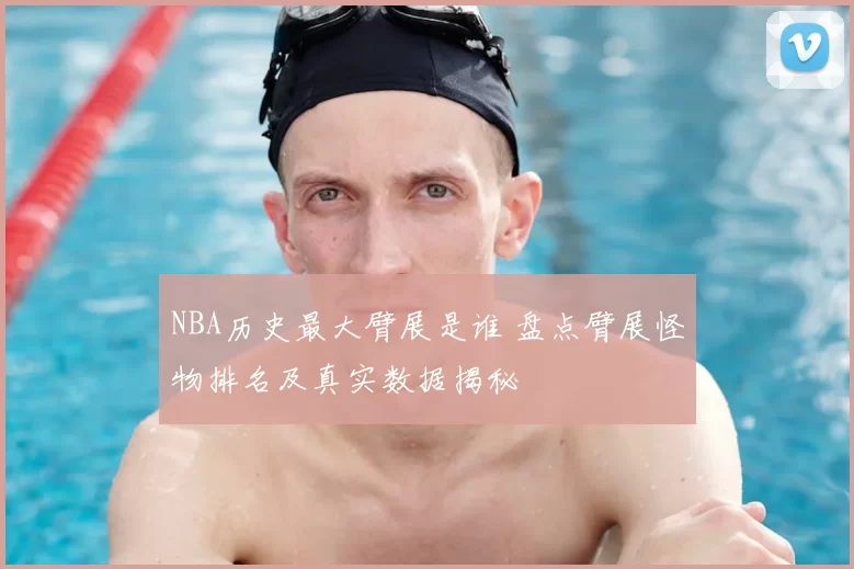NBA历史最大臂展是谁 盘点臂展怪物排名及真实数据揭秘