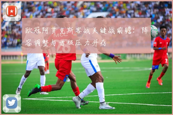 欧冠阿贾克斯客战关键战前瞻：阵容调整与晋级压力并存