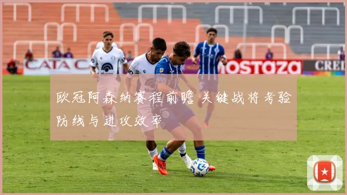 欧冠阿森纳赛程前瞻 关键战将考验防线与进攻效率