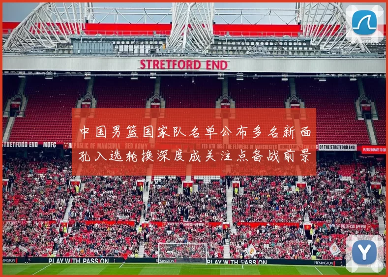 中国男篮国家队名单公布多名新面孔入选轮换深度成关注点备战前景