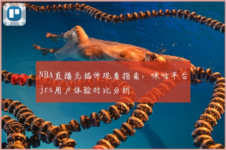 NBA直播无插件观看指南，咪咕平台jrs用户体验对比分析
