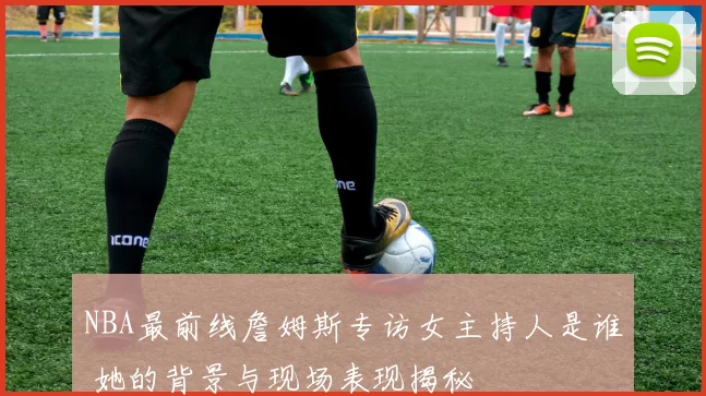 NBA最前线詹姆斯专访女主持人是谁 她的背景与现场表现揭秘