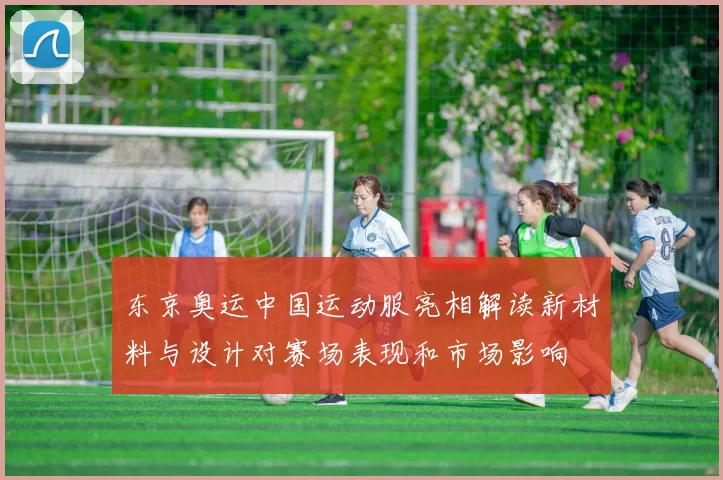 东京奥运中国运动服亮相解读新材料与设计对赛场表现和市场影响
