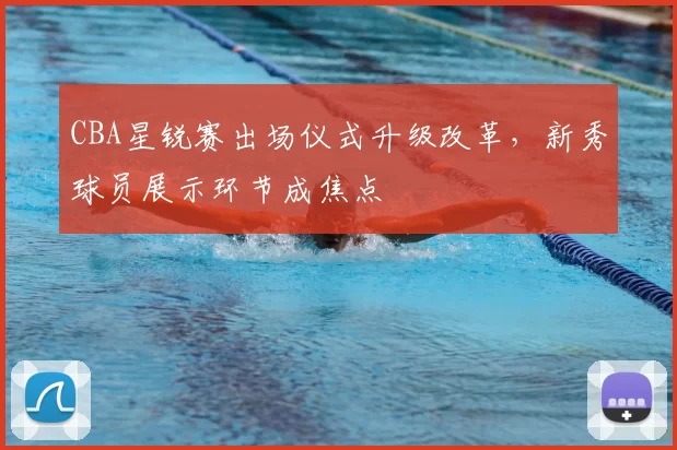 CBA星锐赛出场仪式升级改革,新秀球员展示环节成焦点