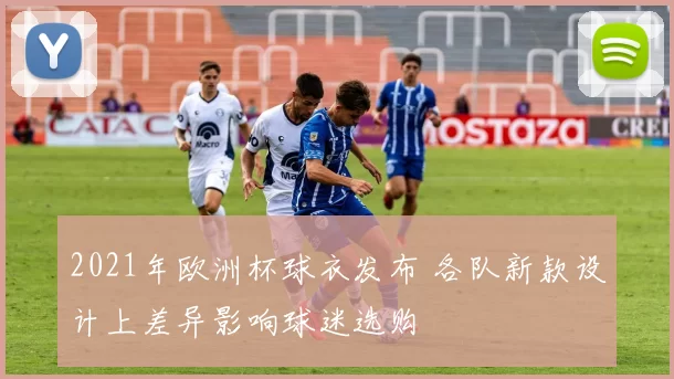 2021年欧洲杯球衣发布 各队新款设计上差异影响球迷选购
