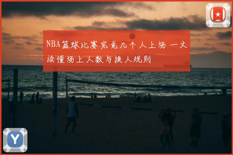 NBA篮球比赛究竟几个人上场 一文读懂场上人数与换人规则