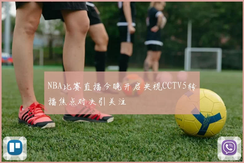 NBA比赛直播今晚开启央视CCTV5转播焦点对决引关注