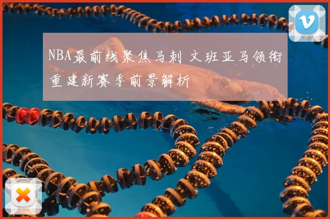 NBA最前线聚焦马刺 文班亚马领衔重建新赛季前景解析