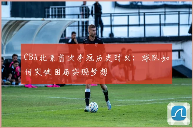 CBA北京首次夺冠历史时刻：球队如何突破困局实现梦想