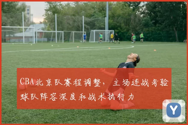 CBA北京队赛程调整,主场连战考验球队阵容深度和战术执行力