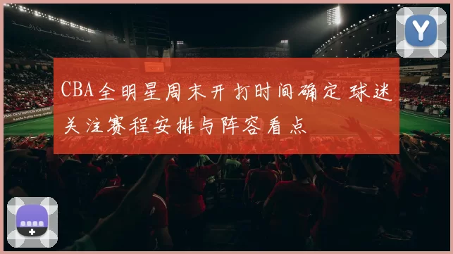 CBA全明星周末开打时间确定 球迷关注赛程安排与阵容看点