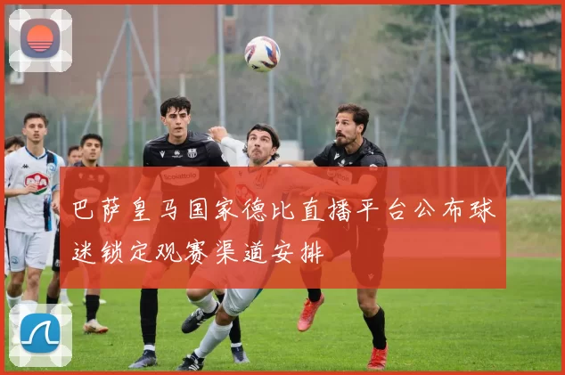 巴萨皇马国家德比直播平台公布球迷锁定观赛渠道安排