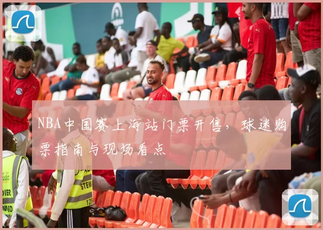 NBA中国赛上海站门票开售,球迷购票指南与现场看点
