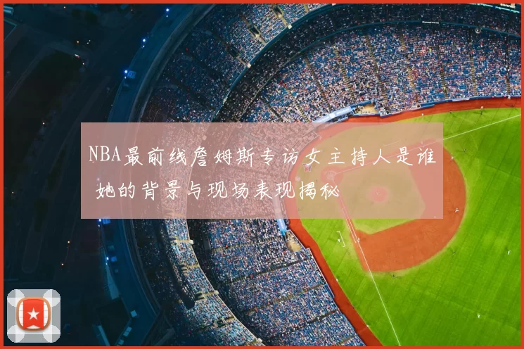 NBA最前线詹姆斯专访女主持人是谁 她的背景与现场表现揭秘