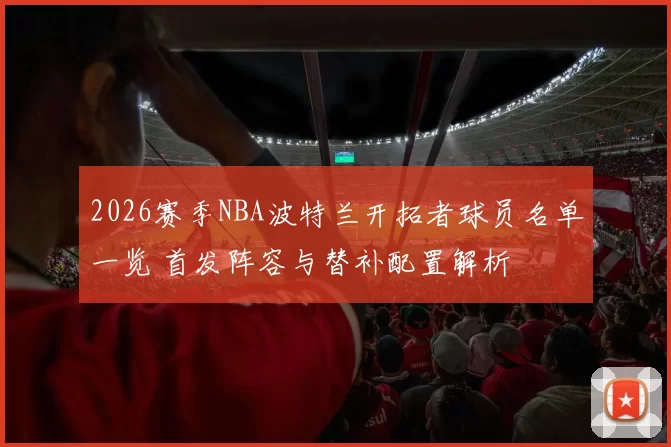 2026赛季NBA波特兰开拓者球员名单一览 首发阵容与替补配置解析