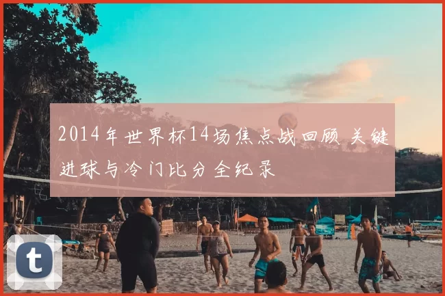 2014年世界杯14场焦点战回顾 关键进球与冷门比分全纪录