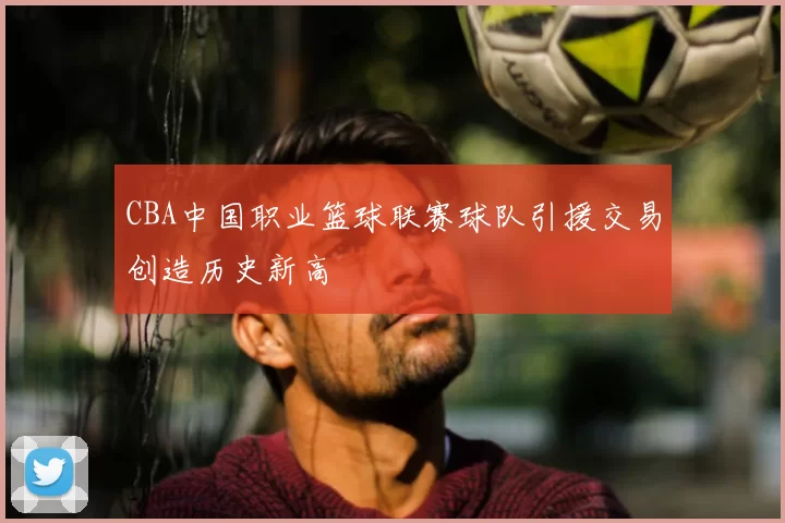 CBA中国职业篮球联赛球队引援交易创造历史新高