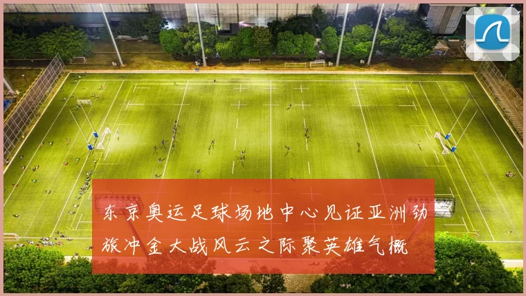 东京奥运足球场地中心见证亚洲劲旅冲金大战风云之际聚英雄气概