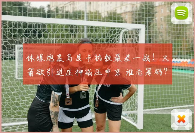 休媒炮轰乌度卡执教最差一战！火箭欲引进庄神减压申京 谁沦筹码？