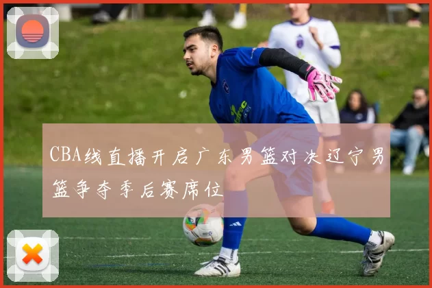 CBA线直播开启广东男篮对决辽宁男篮争夺季后赛席位
