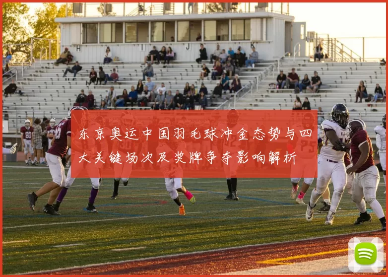 东京奥运中国羽毛球冲金态势与四大关键场次及奖牌争夺影响解析