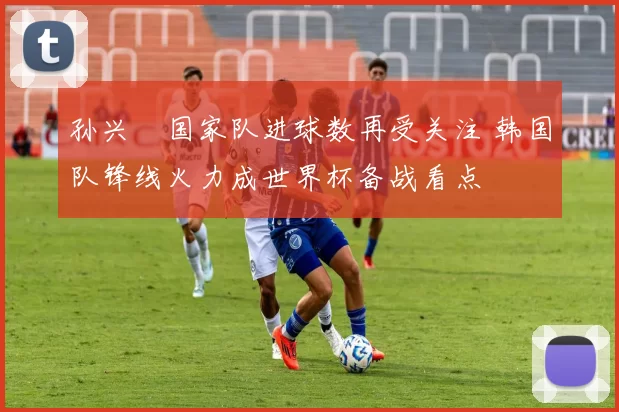 孙兴慜国家队进球数再受关注 韩国队锋线火力成世界杯备战看点