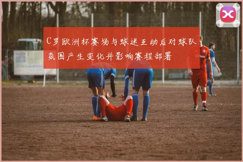 C罗欧洲杯赛场与球迷互动后对球队氛围产生变化并影响赛程部署