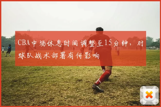 CBA中场休息时间调整至15分钟，对球队战术部署有何影响