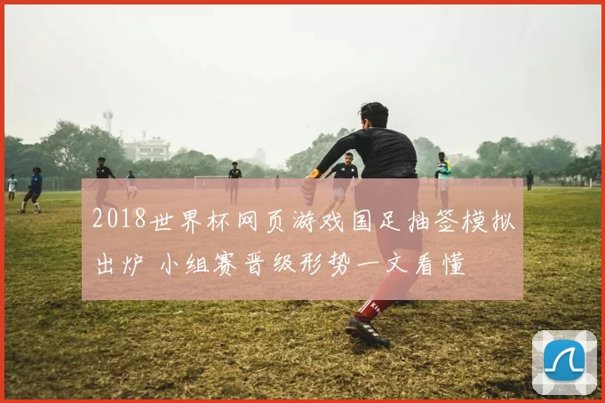 2018世界杯网页游戏国足抽签模拟出炉 小组赛晋级形势一文看懂