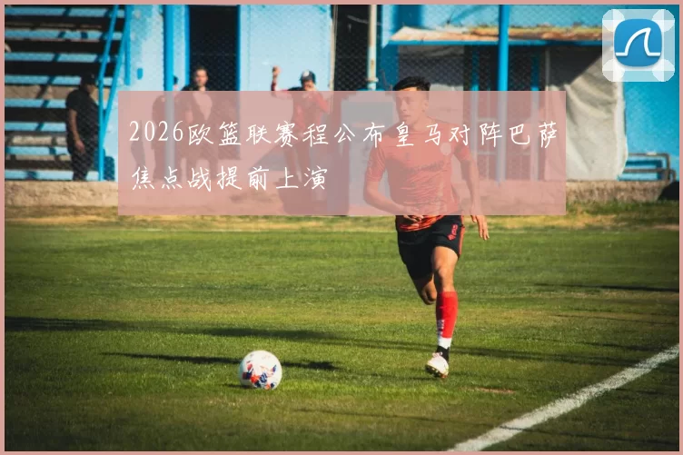 2026欧篮联赛程公布皇马对阵巴萨焦点战提前上演