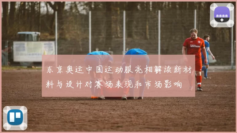 东京奥运中国运动服亮相解读新材料与设计对赛场表现和市场影响