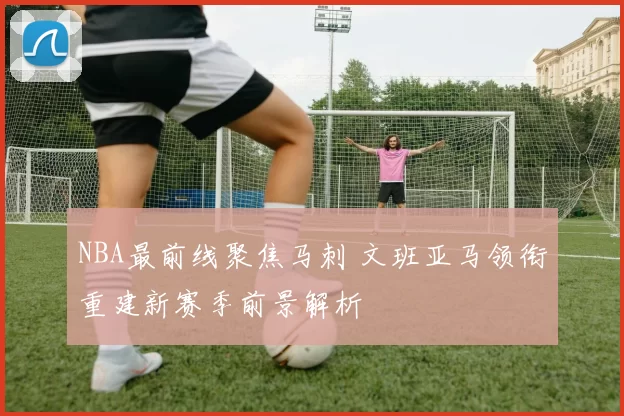 NBA最前线聚焦马刺 文班亚马领衔重建新赛季前景解析