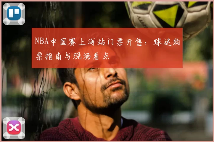 NBA中国赛上海站门票开售,球迷购票指南与现场看点