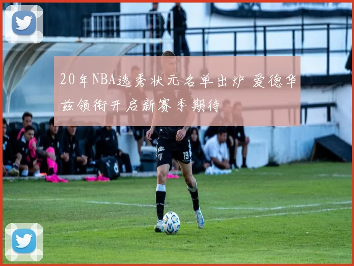 20年NBA选秀状元名单出炉 爱德华兹领衔开启新赛季期待