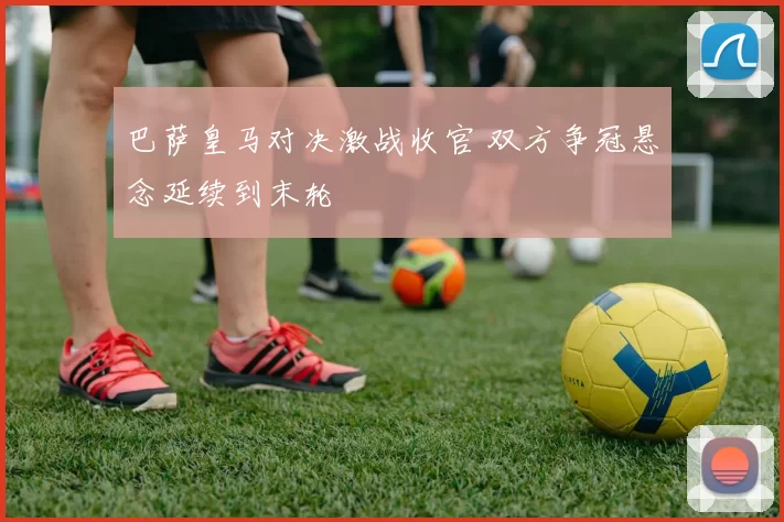 巴萨皇马对决激战收官 双方争冠悬念延续到末轮