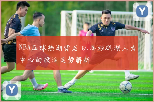 NBA压球热潮背后 以洛杉矶湖人为中心的投注走势解析