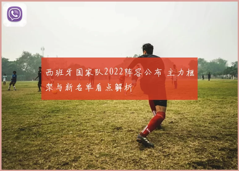 西班牙国家队2022阵容公布 主力框架与新名单看点解析