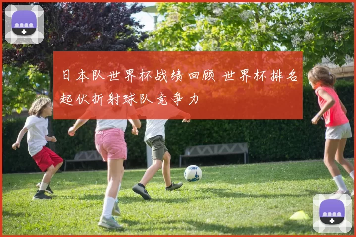 日本队世界杯战绩回顾 世界杯排名起伏折射球队竞争力