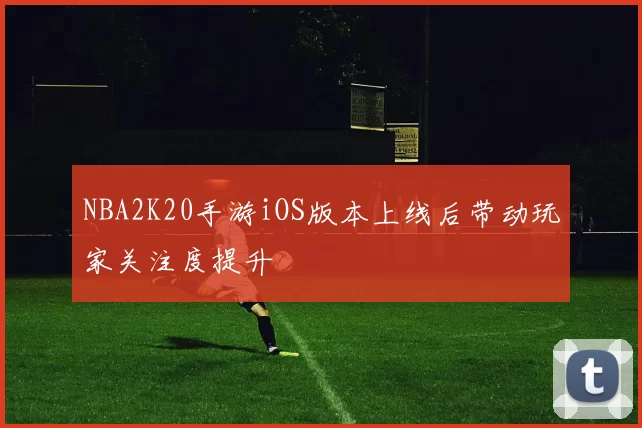 NBA2K20手游iOS版本上线后带动玩家关注度提升