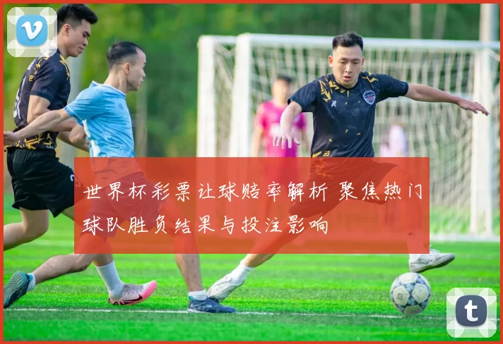 世界杯彩票让球赔率解析 聚焦热门球队胜负结果与投注影响