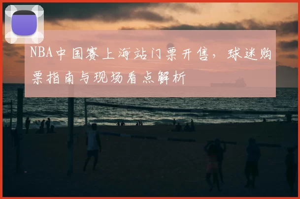 NBA中国赛上海站门票开售，球迷购票指南与现场看点解析
