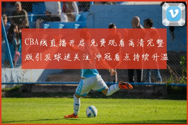 CBA线直播开启 免费观看高清完整版引发球迷关注 冲冠看点持续升温